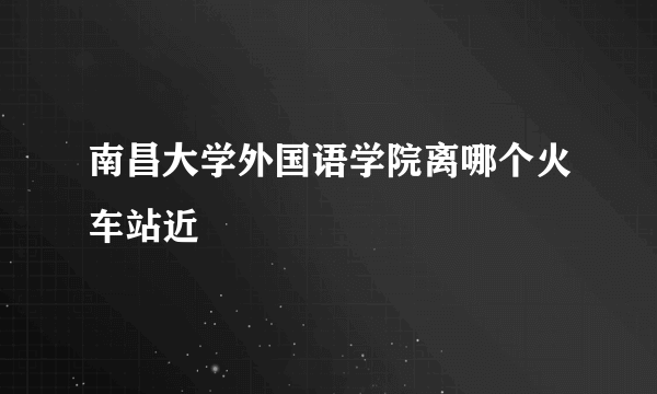 南昌大学外国语学院离哪个火车站近