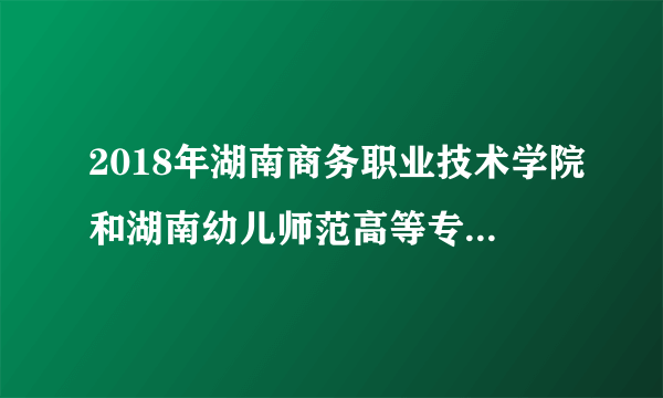 2018年湖南商务职业技术学院和湖南幼儿师范高等专科院校哪个录取分数线更高