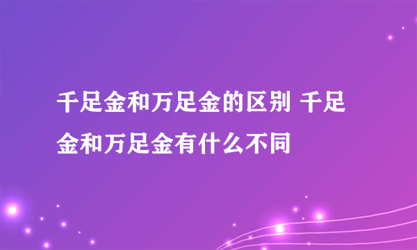 千足金和万足金的区别 千足金和万足金有什么不同