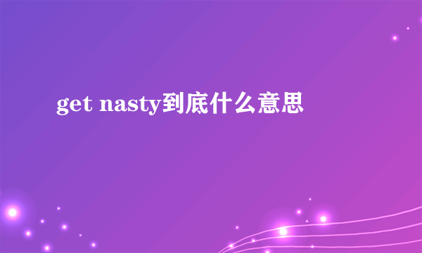 get nasty到底什么意思