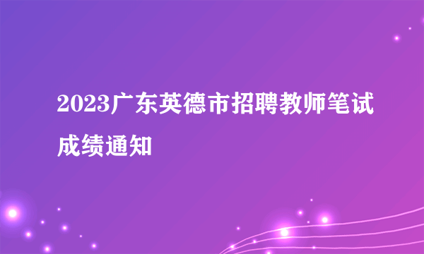 2023广东英德市招聘教师笔试成绩通知