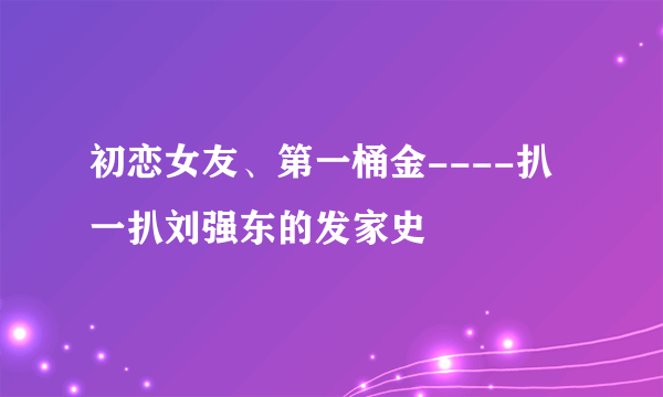 初恋女友、第一桶金----扒一扒刘强东的发家史