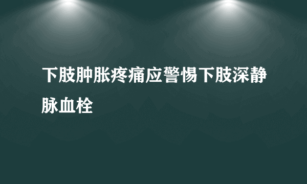 下肢肿胀疼痛应警惕下肢深静脉血栓