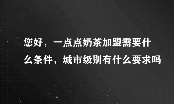 您好，一点点奶茶加盟需要什么条件，城市级别有什么要求吗