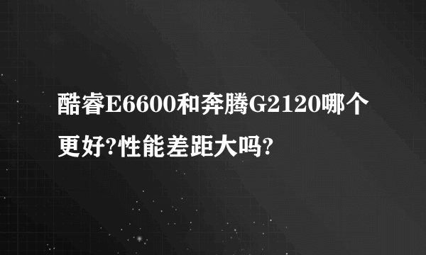 酷睿E6600和奔腾G2120哪个更好?性能差距大吗?