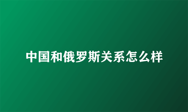 中国和俄罗斯关系怎么样