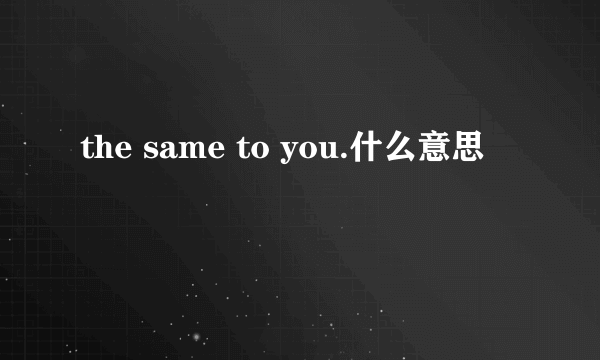 the same to you.什么意思