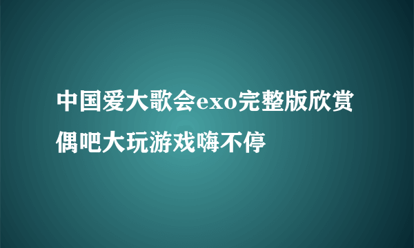 中国爱大歌会exo完整版欣赏 偶吧大玩游戏嗨不停