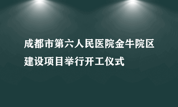 成都市第六人民医院金牛院区建设项目举行开工仪式