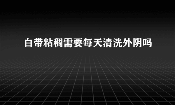 白带粘稠需要每天清洗外阴吗