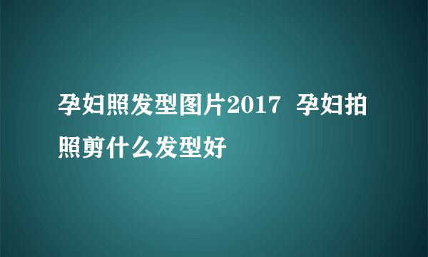 孕妇照发型图片2017  孕妇拍照剪什么发型好