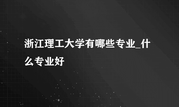 浙江理工大学有哪些专业_什么专业好