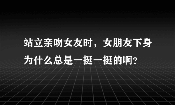 站立亲吻女友时，女朋友下身为什么总是一挺一挺的啊？