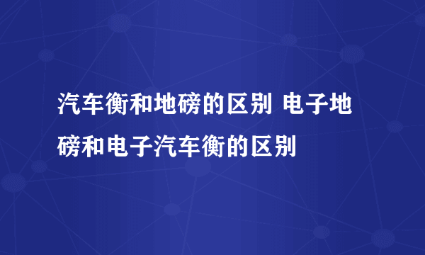 汽车衡和地磅的区别 电子地磅和电子汽车衡的区别