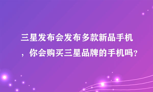 三星发布会发布多款新品手机，你会购买三星品牌的手机吗？