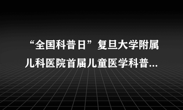 “全国科普日”复旦大学附属儿科医院首届儿童医学科普大赛举行