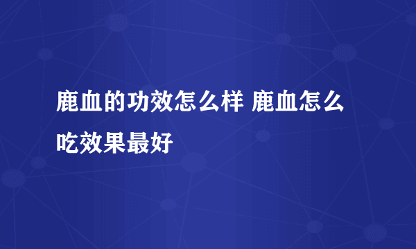 鹿血的功效怎么样 鹿血怎么吃效果最好