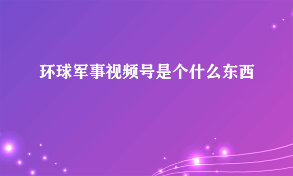 环球军事视频号是个什么东西