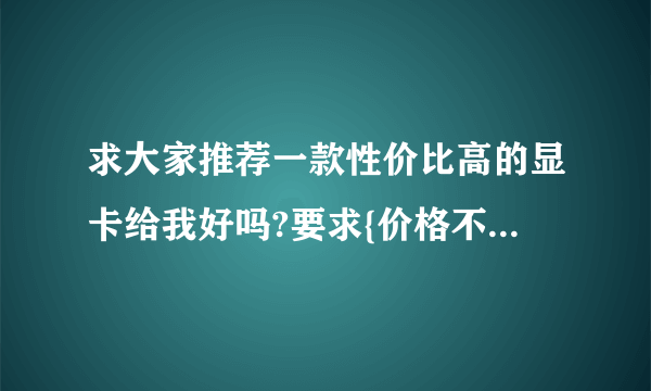 求大家推荐一款性价比高的显卡给我好吗?要求{价格不大于或等于600,性能强劲,质量平稳}