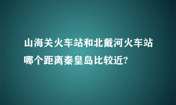 山海关火车站和北戴河火车站哪个距离秦皇岛比较近?