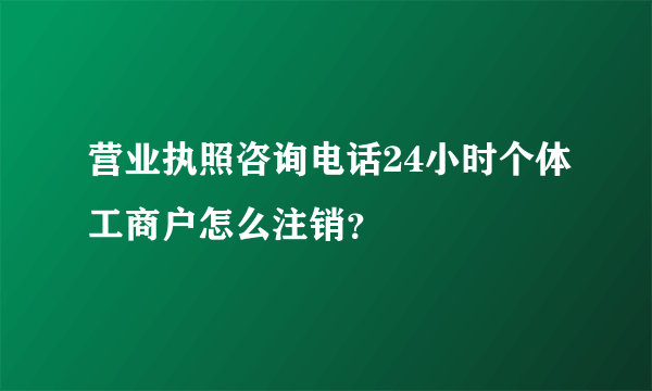 营业执照咨询电话24小时个体工商户怎么注销？