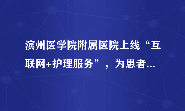 滨州医学院附属医院上线“互联网+护理服务”，为患者提供更便利服务