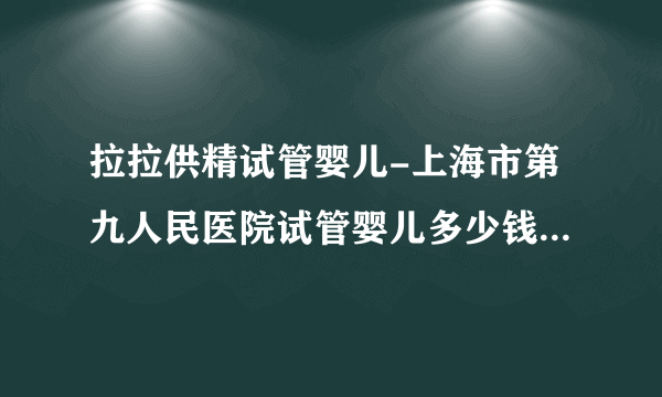 拉拉供精试管婴儿-上海市第九人民医院试管婴儿多少钱涉及哪些程序？