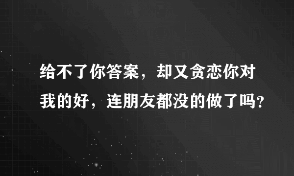 给不了你答案，却又贪恋你对我的好，连朋友都没的做了吗？