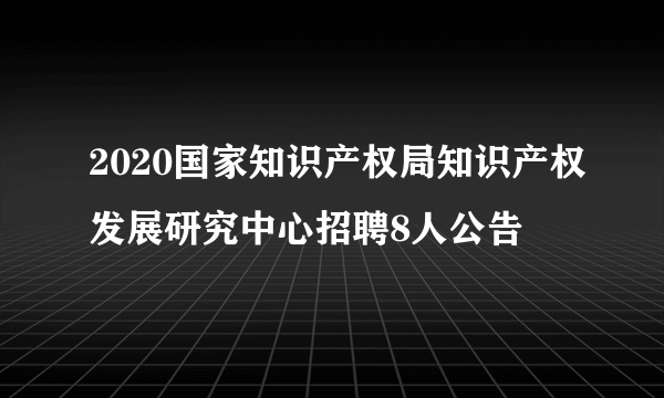 2020国家知识产权局知识产权发展研究中心招聘8人公告