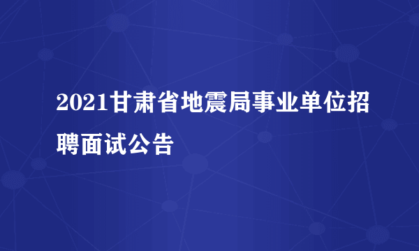 2021甘肃省地震局事业单位招聘面试公告