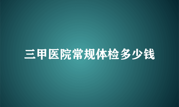 三甲医院常规体检多少钱