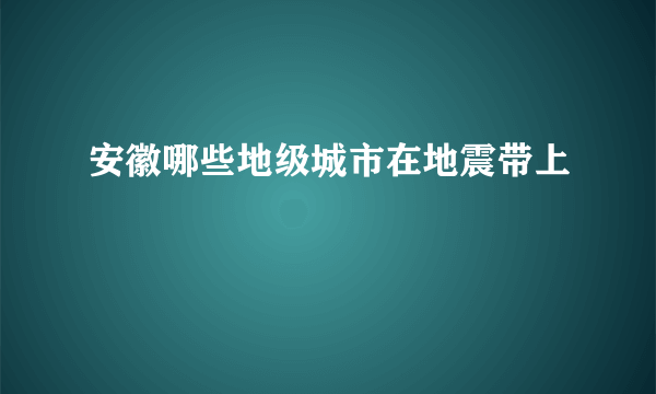 安徽哪些地级城市在地震带上