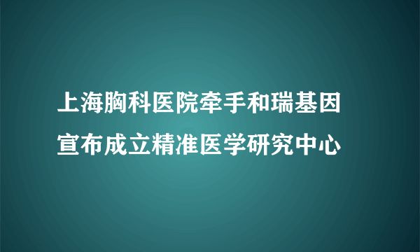 上海胸科医院牵手和瑞基因 宣布成立精准医学研究中心