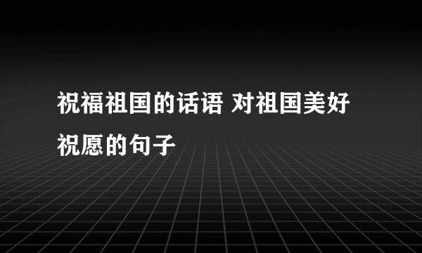 祝福祖国的话语 对祖国美好祝愿的句子