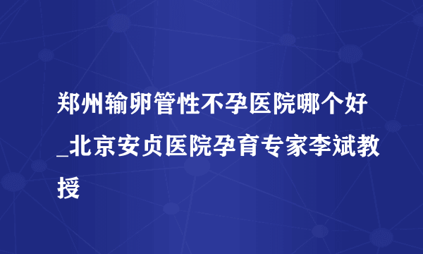 郑州输卵管性不孕医院哪个好_北京安贞医院孕育专家李斌教授