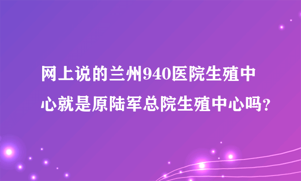 网上说的兰州940医院生殖中心就是原陆军总院生殖中心吗？