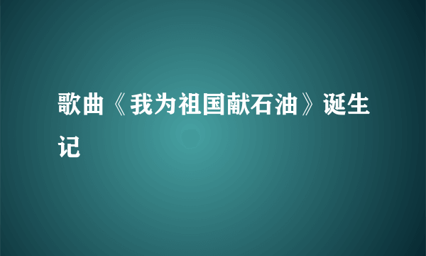 歌曲《我为祖国献石油》诞生记