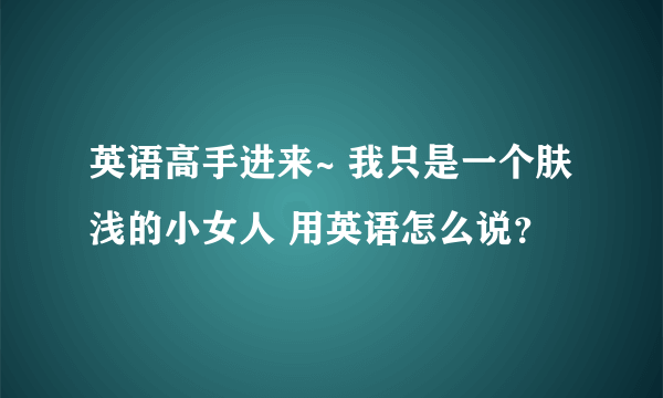 英语高手进来~ 我只是一个肤浅的小女人 用英语怎么说？