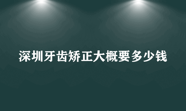 深圳牙齿矫正大概要多少钱