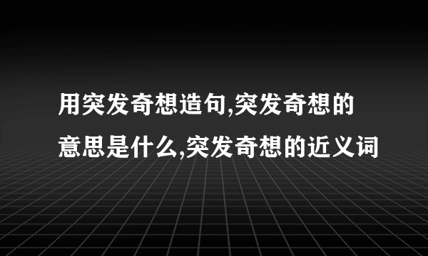 用突发奇想造句,突发奇想的意思是什么,突发奇想的近义词