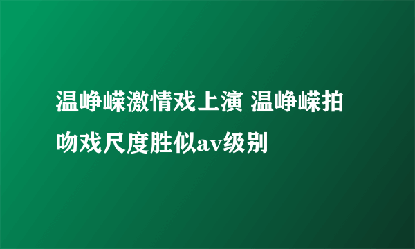 温峥嵘激情戏上演 温峥嵘拍吻戏尺度胜似av级别