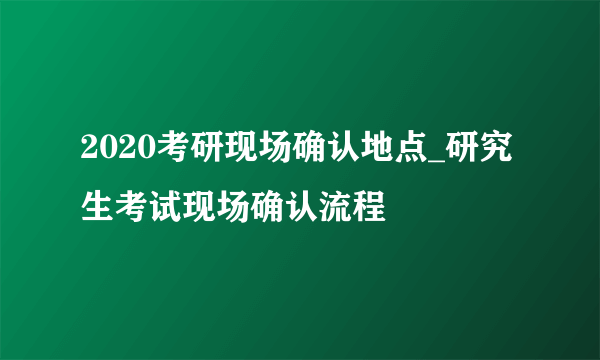 2020考研现场确认地点_研究生考试现场确认流程