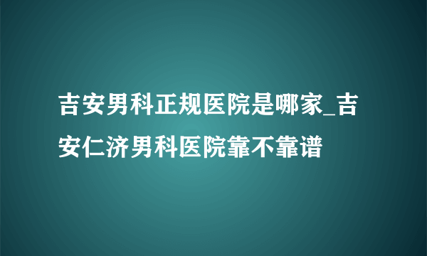 吉安男科正规医院是哪家_吉安仁济男科医院靠不靠谱