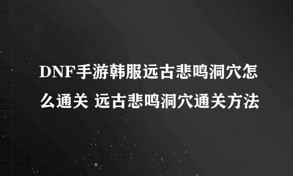 DNF手游韩服远古悲鸣洞穴怎么通关 远古悲鸣洞穴通关方法