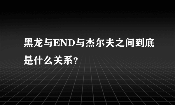 黑龙与END与杰尔夫之间到底是什么关系？