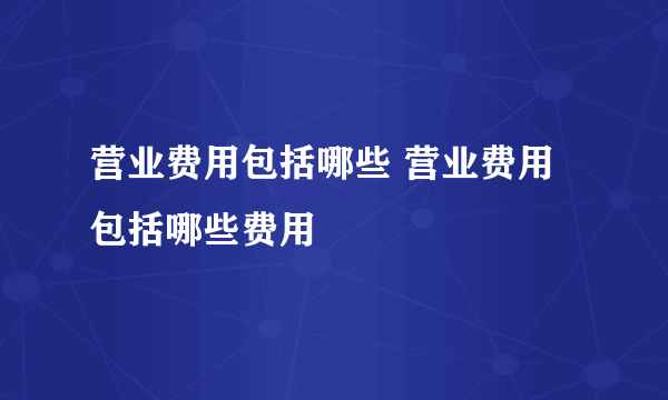 营业费用包括哪些 营业费用包括哪些费用