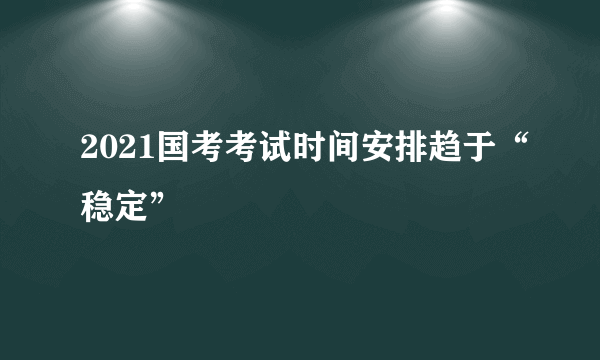 2021国考考试时间安排趋于“稳定”