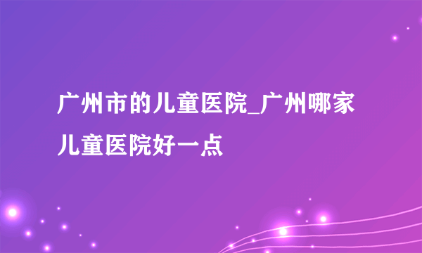 广州市的儿童医院_广州哪家儿童医院好一点