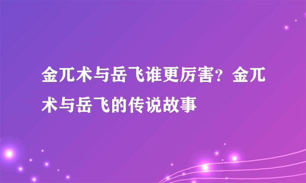 金兀术与岳飞谁更厉害？金兀术与岳飞的传说故事