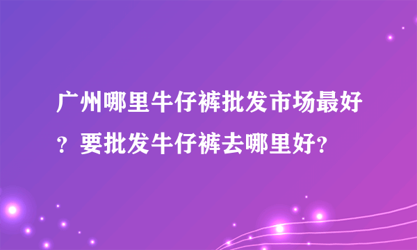 广州哪里牛仔裤批发市场最好？要批发牛仔裤去哪里好？